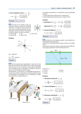 Tópico 5 – Vetores e cinemática vetorial           93


b) Barco navegando rio acima: v – vc =                      L                      Com relação ao experimento 2 e considerando o percurso de A até B,
                                                            Δt                     responda:
                                                            2                      a) Qual a distância percorrida pelo trem na direção de v2 ?
    v – 4,0 = 16          ⇒          v = 20 km/h                                   b) Qual a distância percorrida pelo trem em relação à mesa?
              2,0
               2
                                                                                   Resolução:
  Respostas: a) 8,0 km; b) 20 km/h
                                                                                   a) Experimento 1: |v1 | = L ⇒ 0,24 = 1,2 ⇒ Δt = 5,0 s
                                                                                                             Δt         Δt
 102 Um avião voa, em relação ao solo, com                                N
movimento retilíneo e uniforme de velocidade          NO                      NE      Experimento 2: |v2 | = D ⇒ 10 = D ⇒                    D = 50 cm
                                                                                                             Δt      5,0
1 000 km/h, no sentido de Leste para Oeste. O        O                         L
vento sopra no sentido de Norte para Sul com
                                                      SO                      SE   b) Teorema de Pitágoras: X2 = L2 + D2
velocidade constante de 200 km/h. A velocidade                S
do avião em relação ao vento tem orientação:
                                                                                      X2 = (1,2)2 + (0,50)2 ⇒      X = 1,3 m
a) entre O e NO.      c) NO.                 e) entre L e NE.
b) entre N e NE.      d) entre O e SO.
                                                                                    Respostas: a) 50 cm; b) 1,3 m
Resolução:
                                                 N                                  104 Considere um rio de margens paralelas e cuja correnteza tem
                             NO
                                                                                   velocidade constante de módulo vC.
                                     vrel                                          Uma lancha tem velocidade relativa às águas constante e de módulo
                              vres                                                 10 m/s.
                         O                                            L            A lancha parte do ponto A e atinge a margem oposta no ponto B, indi-
                                                     varr                          cado na figura, gastando um intervalo de tempo de 100 s.

                                                                 SE                                             400 m
                                                 S
                                                                                                      B                          C

|vres | = 1 000 km/h
            |vres |
|varr | =           = 200 km/h                                                                                                               vC
              5                                                                                                                      600 m
  Resposta: a

 103 Nos dois experimentos esquematizados a seguir, um trem de
brinquedo, percorrendo trilhos retilíneos f ixos a uma toalha postada                                                            A
sobre uma mesa, vai de um ponto A a um ponto B com velocidade
v1 de intensidade 24 cm/s. A velocidade v1 é medida em relação aos                 O valor de vC é:
trilhos, e os pontos A e B são pontos dos trilhos.                                 a) 2,0 m/s.                              d) 8,0 m/s.
No experimento 1, o trem percorre 1,2 m de A até B. No experimento 2,              b) 4,0 m/s.                              e) 10 m/s.
o garoto puxa a toalha, sem perturbar o movimento próprio do trem,                 c) 6,0 m/s.
com velocidade v2 de intensidade 10 cm/s. A velocidade v2 é medida
em relação à mesa e é perpendicular a v1 .                                         Resolução:
                                                                                   (I) Movimento na direção AC: Vrel = L
                                                                                                                    Y  Δt
                                            A
                                                                                       Vrel = 600 m/s ⇒          Vrel = 6,0 m/s
                                                                                           Y  100                   Y

                                                                      A
                                                                                   (II) Teorema de Pitágoras: v2 = v2 + v2
                                                                                                               rel  rel  rel
              v1                                                 v2                                                          X        Y
                     B
                                            v1
                                                                                       (10)2 = v2 + (6,0)2 ⇒
                                                                                                rel
                                                                                                                   Vrel = 8,0 m/s
                                                                                                                        X
                                                                                                  X
                                                 B


                                                                                   (III) Movimento na direção BC: Vrel – Vc = D
                                                                                                                      X       Δt
  Experimento 1
                                                                                       8,0 – Vc = 400 ⇒     Vc = 4,0 m/s
                                                                                                  100
                                            Experimento 2                           Resposta: b
 