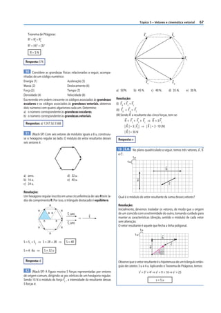 Tópico 5 – Vetores e cinemática vetorial             67


   Teorema de Pitágoras:                                                                             FA                         FB
   R 2 = R 2 + R2
           x    y

   R2 = (4)2 + (3)2
    R=5N
                                                                                                                                         FC
 Resposta: 5 N

 10 Considere as grandezas físicas relacionadas a seguir, acompa-
nhadas de um código numérico:
Energia (1)                      Aceleração (5)                                                       FE                            FD
Massa (2)                        Deslocamento (6)
Força (3)                        Tempo (7)                             a) 50 N.        b) 45 N.            c) 40 N.         d) 35 N.      e) 30 N.
Densidade (4)                    Velocidade (8)
Escrevendo em ordem crescente os códigos associados às grandezas       Resolução:
escalares e os códigos associados às grandezas vetoriais, obtemos      (I) FB + FE = FC
dois números com quatro algarismos cada um. Determine:
                                                                       (II) FD + FA = FC
a) o número correspondente às grandezas escalares;
b) o número correspondente às grandezas vetoriais.                     (III) Sendo R a resultante das cinco forças, tem-se:
                                                                              R = FC + FC + FC ⇒ R = 3 FC
 Respostas: a) 1 247; b) 3 568
                                                                              | R | = 3 | FC| ⇒ | R | = 3 · 10 (N)
 11 (Mack-SP) Com seis vetores de módulos iguais a 8 u, construiu-            | R | = 30 N
se o hexágono regular ao lado. O módulo do vetor resultante desses      Resposta: e
seis vetores é:
                                                                        13 E.R. No plano quadriculado a seguir, temos três vetores, a , b
                                                                        ec:
                                                                                       1u
                                                                                  1u

                                                                                                                        b

a) zero.                             d) 32 u.
b) 16 u.                             e) 40 u.                                               a
c) 24 u.                                                                                                                    c

Resolução:
Um hexágono regular inscrito em uma circunferência de raio R tem la-    Qual é o módulo do vetor resultante da soma desses vetores?
dos de comprimento R. Por isso, o triângulo destacado é equilátero.
                      R                                                 Resolução:
            R                    R
                                                                        Inicialmente, devemos trasladar os vetores, de modo que a origem
                      R R            S1 (2R)                            de um coincida com a extremidade do outro, tomando cuidado para
                                                    S                   manter as características (direção, sentido e módulo) de cada vetor
                                                ⇒
                 R           R                                          sem alteração.
                                     S2 (2R)
            R                    R
                                                                        O vetor resultante é aquele que fecha a linha poligonal.
                                                                                                1u
                      R                                                                   1u
                                                                                                                    b
S = S1 + S2 ⇒ S = 2R + 2R ⇒          S = 4R
                                                                                                                                c
                                                                                                           a
S = 4 · 8u ⇒      S = 32 u                                                                                      s

 Resposta: d                                                            Observe que o vetor resultante é a hipotenusa de um triângulo retân-
                                                                        gulo de catetos 3 u e 4 u. Aplicando o Teorema de Pitágoras, temos:
 12 (Mack-SP) A f igura mostra 5 forças representadas por vetores                              s2 = 32 + 42 ⇒ s2 = 9 + 16 ⇒ s2 = 25
de origem comum, dirigindo-se aos vértices de um hexágono regular.
Sendo 10 N o módulo da força FC , a intensidade da resultante dessas                                           s=5u
5 forças é:
 