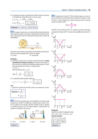 Tópico 5 – Vetores e cinemática vetorial   95


b) Em relação ao tanque, nas periferias dos roletes maiores e menores,        110 Considere dois vetores A e B de módulos iguais a x, com ori-
   a intensidade da velocidade linear é a mesma. Logo:
                                                                             gens coincidentes no ponto O, conforme representa a figura. O vetor
   Vmaior= Vmenor ⇒ (2πRf)maior = (2πRf)menor                                A é fixo e o vetor B pode girar no plano da figura, porém mantendo
                                                                             sempre sua origem em O.
   R · 50 = 2R fmenor ⇒         fmenor = 75 rpm                                                                          B
             3
                                                                                                           O
 Respostas: a) v = 2,0 m/s e L = 3,0 m; b) 75 rpm                                                                      A
                                                                             Sendo R o vetor resultante de A + B , o gráfico que melhor representa
108 O esquema representa um carretel de linha sendo puxado sem               a variação do módulo de R em função do ângulo θ formado entre A e
escorregamento sobre o solo plano e horizontal. No instante conside-         B é:
rado, o ponto A da linha tem velocidade horizontal para a direita, de        a)
intensidade v.                                                                    | R|
                                                                                   2x
                          R
                                                                                  ͱස
                                                                                   2x
                      r                            v
                     C
                                                   A                                0    π   π 3π 2π           θ (rad)
                                       Solo                                              2     2
                                                                             b)
Determine nesse instante a intensidade da velocidade do ponto C, per-             | R|
tencente ao eixo longitudinal do carretel, em relação:                             2x
a) ao solo;                        b) ao ponto A.
                                                                                    x
Resolução:
a) O ponto de contato entre o carretel e o plano horizontal é o centro                   π    π 3π 2π
                                                                                     0                         θ (rad)
   instantâneo de rotação do sistema. Em relação a esse ponto, to-                       2      2
   dos os pontos do carretel têm velocidade angular igual a ω. Para o
   ponto de contato entre a linha e o carretel, temos:                       c)
                                                                                  | R|
   v = ω (R – r)
   Para o ponto C, temos: vc = ω R                                                  2x
                                                                                  ͱස
                                                                                   2x
            vc             R v
   Logo:       = R ⇒ vc =
            v R–r         R–r
                                                                                    0    π   π 3π 2π           θ (rad)
b) A velocidade relativa pedida é dada por:                                              2     2

                                                                             d)
   vrel = vc – v ⇒ vrel = R v – v ⇒           vrel = r v                          | R|
                         R–r                        R–r
                                                                                   2x
Nota:
• O ponto C se aproxima do ponto A e a linha vai se enrolando no carretel.           x

                   R v                                                               0   π    π 3π 2π
  Respostas: a)                                                                                                θ (rad)
                  R–r                                                                    2      2
               b) r v                                                        e)
                  R–r                                                             | R|
                                                                                   2x
109 (AFA-SP) Um operário puxa a extremidade de um cabo que está
enrolado num cilindro. À medida que o operário puxa o cabo, o cilin-
dro vai rolando sem escorregar. Quando a distância entre o operário
e o cilindro for igual a 2,0 m (ver f igura abaixo), o deslocamento do              0    π   π 3π 2π           θ (rad)
operário em relação ao solo será de:                                                     2     2

                                                  2,0 m                      Resolução:
                                                                             O gráfico será determinado pela função:
                                                                             | R |2 = | A |2 + | B |2 + 2 | A | | B | · cos θ
                                                                             (Lei dos cossenos)
                                                                             | R |2 = x2 + x2 + 2xx · cos θ

a) 1,0 m.         b) 2,0 m.          c) 4,0 m.            d) 6,0 m.            | R | = 2x2 (1 + cos θ)

 Resposta: c                                                                   Resposta: a
 