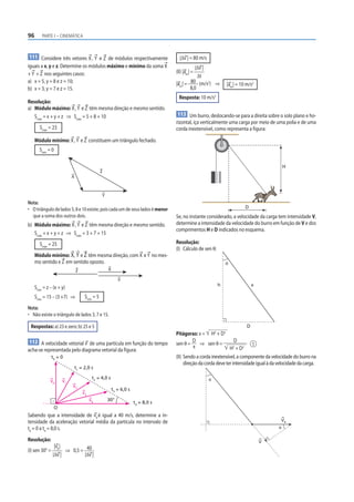 96       PARTE I – CINEMÁTICA



111 Considere três vetores X , Y e Z de módulos respectivamente                    |Δv | = 80 m/s
iguais a x, y e z. Determine os módulos máximo e mínimo da soma X                           |Δv |
+ Y + Z nos seguintes casos:                                                     (II) |am | =
                                                                                             Δt
a) x = 5, y = 8 e z = 10;                                                        |am | = 80 (m/s2) ⇒         |am | = 10 m/s2
b) x = 3, y = 7 e z = 15.                                                                8,0
                                                                                   Resposta: 10 m/s2
Resolução:
a) Módulo máximo: X , Y e Z têm mesma direção e mesmo sentido.
   Smáx = x + y + z ⇒ Smáx = 5 + 8 + 10                                           113 Um burro, deslocando-se para a direita sobre o solo plano e ho-
                                                                                 rizontal, iça verticalmente uma carga por meio de uma polia e de uma
        Smáx = 23                                                                corda inextensível, como representa a figura:

     Módulo mínimo: X , Y e Z constituem um triângulo fechado.
       Smín = 0

                                                                                                                                           H
                                               Z
                           X



                                               Y
Nota:
• O triângulo de lados 5, 8 e 10 existe, pois cada um de seus lados é menor                                            D
  que a soma dos outros dois.                                                    Se, no instante considerado, a velocidade da carga tem intensidade V,
b) Módulo máximo: X , Y e Z têm mesma direção e mesmo sentido.                   determine a intensidade da velocidade do burro em função de V e dos
                                                                                 comprimentos H e D indicados no esquema.
   Smáx = x + y + z ⇒ Smáx = 3 + 7 + 15
        Smáx = 25                                                                Resolução:
                                                                                 (I) Cálculo de sen θ:
     Módulo mínimo: X , Y e Z têm mesma direção, com X e Y no mes-
     mo sentido e Z em sentido oposto.                                                                       θ
                               Z                   X

                                                          Y
                                                                                                         h                  x
     Smín = z – (x + y)
     Smín = 15 – (3 +7) ⇒           Smín = 5
Nota:
• Não existe o triângulo de lados 3, 7 e 15.

 Respostas: a) 23 e zero; b) 25 e 5                                                                                     D
                                                                                 Pitágoras: x = H2 + D2
 112 A velocidade vetorial v de uma partícula em função do tempo                           D                     D
                                                                                 sen θ =       ⇒ sen θ =                  1
                                                                                           x                  H2 + D2
acha-se representada pelo diagrama vetorial da figura:
              t0 = 0                                                             (II) Sendo a corda inextensível, a componente da velocidade do burro na
                                                                                      direção da corda deve ter intensidade igual à da velocidade da carga.
                               t1 = 2,0 s

                                         t2 = 4,0 s                                                 θ
              v0      v1
                           v2
                                                       t3 = 6,0 s
                                   v3
                                        v4         30°
                                                                    t4 = 8,0 s
                  O
Sabendo que a intensidade de v0 é igual a 40 m/s, determine a in-
tensidade da aceleração vetorial média da partícula no intervalo de                                                                     VB
t0 = 0 a t4 = 8,0 s.                                                                                                                   θ

Resolução:                                                                                                                      V
              |v |
(I) sen 30° = 0 ⇒ 0,5 = 40
             |Δv |      |Δv |
 