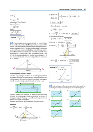 Tópico 5 – Vetores e cinemática vetorial                  97


                                                                          (I) A : dA = 14 t
sen θ = V                                                                                       ⇒
                                                                                                        dA
                                                                                                           = 0,70 ⇒             dA = 0,70 dB     1
        VB
                                                                               B : dB = 20 t            dB
vB =   V
              2
     sen θ
Substituindo 1 em 2 , vem:                                                       dA + dB = 1 360        2
vB =       V
          D
                                                                               1 em 2 : 0,70 dB + dB = 1 360
        H2 + D2
Donde:                                                                         dB = 1 360 m = 800 m
            2       2
                                                                                     1,7
 vB =       H +D V                                                                      1 360
             D                                                            (II) x = dB –       ⇒ x = 800 – 680 ⇒                      x = 120 m
                                                                                          2
                                                                          (III) No triângulo destacado:
 Resposta:          H2 + D2 V
                     D                                                         d2 = (160)2 + (120)2 ⇒
                                                                                F
                                                                                                                  dF = 200 m

114 A figura a seguir representa a vista aérea de um trecho retilíneo     (IV) dB = 20t ⇒ 800 = 20t ⇒                   t = 40 s
de ferrovia. Duas locomotivas A e B a vapor deslocam-se em sentidos                            dF 200 m
                                                                          (V) Fumaça: VF =       =      ⇒                    VF = 5,0 m/s
opostos, com velocidades escalares constantes de módulos respecti-                             t   40 s
vamente iguais a 50,4 km/h e 72,0 km/h. Uma vez que AC corresponde
ao rastro de fumaça da locomotiva A e BC, ao rastro de fumaça da loco-
motiva B, determine as características da velocidade vetorial do vento                                                       160 m
existente no local, sabendo que AC e BC são paralelos ao solo e que                                         VF
                                                                                                                  θ              Trilhos
AC = BC. Despreze a distância entre os trilhos percorridos por A e B,
bem como a velocidade da fumaça em relação à ferrovia no instante                                                120 m
de sua liberação.
                                            C                                  sen θ = 160 ⇒ sen θ = 0,80 ⇒ θ = arc sen 0,80
                                                                                       200
                                                                                                            (θ = 53°)
                                               160 m

        A                                                                  Respostas: a) | VF | = 5,0 m/s
                                                                      B
                                                                                           θ = arc sen 0,80
                                       1 360 m
                                                                                      b)
Enunciado para as questões 115 e 116.
                                                                                                   vF                 160 m
Considere a figura a seguir que ilustra um rio de margens paralelas e
largura y. A velocidade da correnteza cresce proporcionalmente com
                                                                                                    θ
a distância a uma das margens, atingindo intensidade máxima v no
                                                                                                                      Trilhos
meio do rio. Junto às margens, a velocidade da correnteza é nula.                                  120 m
                                           x

                                                        B
                                                                           115 A alternativa que melhor representa a trajetória descrita pelo bar-
                y                                    Meio do rio          co em relação a um observador em repouso em uma das margens é:
                                                              y                                    B                    d)                           B
                                                                          a)
                        A                                     2

Um barco atravessa o rio mantendo em relação às águas velocidade
constante de intensidade u e direção perpendicular às margens. O
barco parte do ponto A e atinge o ponto B depois de percorrer uma                A                                                 A
distância x na direção da correnteza.                                     b)                        B                   e)                           B
A respeito dessa situação, são formulados os dois testes a seguir.

Resolução:
     50,4
VA =      m/s = 14 m/s; VB = 72 = 20 m/s                                           A                                             A
      1,5                    3,6
                                       C                                  c)                       B


                                  dF
                                           160 m
                             VF
            VA A                   X
                                                               B VB                  A
                        dA                      dB
                        Cruzamento
 