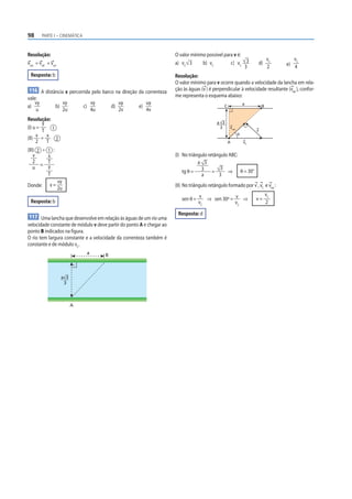 98       PARTE I – CINEMÁTICA



Resolução:                                                               O valor mínimo possível para v é:
                                                                                                                               vC      vC
vres = vrel + varr                                                       a) vC 3      b) vC         c) vC 3            d)           e) 4
                                                                                                           3                   2
  Resposta: b                                                            Resolução:
                                                                         O valor mínimo para v ocorre quando a velocidade da lancha em rela-
116 A distância x percorrida pelo barco na direção da correnteza         ção às águas (v ) é perpendicular à velocidade resultante (vres ), confor-
vale:                                                                    me representa o esquema abaixo:
    vy                    vy                vy            uy        uy                                            a
a)               b)                c)                d)        e)                                  C                       B
    u                     2u                4u            2v        4v
Resolução:
        y                                                                                      a 3
(I) u =
        T 1
                                                                                                3      vres
                                                                                                                       v
                                                                                                              θ
(II) v = x 2
     2    T                                                                                            A          vC
(III) 2 ÷ 1 :
    v     x                                                              (I) No triângulo retângulo ABC:
    2     T                                                                          a 3
       = y
    u                                                                                           3
          T                                                                  tg θ = 3 =            ⇒ θ = 30°
                                                                                      a        3
                     vy
Donde:       x=                                                          (II) No triângulo retângulo formado por v , vC e vres :
                     2u
                                                                                                                               vC
  Resposta: b                                                               sen θ = v ⇒ sen 30º = v ⇒                  v=
                                                                                    vC            vC                           2

                                                                          Resposta: d
117 Uma lancha que desenvolve em relação às águas de um rio uma
velocidade constante de módulo v deve partir do ponto A e chegar ao
ponto B indicados na figura.
O rio tem largura constante e a velocidade da correnteza também é
constante e de módulo vC.
                                        a        B



                      a 3
                       3



                               A
 