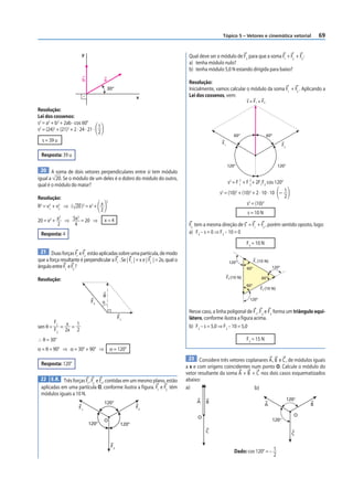 Tópico 5 – Vetores e cinemática vetorial                  69


                         y                                                           Qual deve ser o módulo de F3 para que a soma F1 + F2 + F3 :
                                                                                     a) tenha módulo nulo?
                                                                                     b) tenha módulo 5,0 N estando dirigida para baixo?
                         b             a
                                                                                     Resolução:
                                           30°                                       Inicialmente, vamos calcular o módulo da soma F1 + F2 . Aplicando a
                                                            x                        Lei dos cossenos, vem:
                                                                                                                       s = F1 + F2

Resolução:
Lei dos cossenos:
s2 = a2 + b2 + 2ab · cos 60°
                                   1
s2 = (24)2 + (21)2 + 2 · 24 · 21 · 2
                                                                                                               60°                   60°
   s = 39 u                                                                                           F1                                        F2

  Resposta: 39 u
                                                                                                           120°                              120°
 20 A soma de dois vetores perpendiculares entre si tem módulo
igual a 20. Se o módulo de um deles é o dobro do módulo do outro,
qual é o módulo do maior?                                                                                  s2 = F 1 + F 2 + 2F1F2 cos 120°
                                                                                                                  2
                                                                                                                        2

                                                                                                    s2 = (10)2 + (10)2 + 2 · 10 · 10 – 1
Resolução:                                                                                                                             2
                                           2
R2 = v1 + v2 ⇒ ( 20 )2 = x2 + x
      2    2                                                                                                       s2 = (10)2
                              2
                                                                                                                       s = 10 N
           2     2
20 = x2 + x ⇒ 5x = 20 ⇒                x=4
          2    4                                                                     F3 tem a mesma direção de s = F1 + F2 , porém sentido oposto, logo:
 Resposta: 4                                                                         a) F3 – s = 0 ⇒ F3 – 10 = 0
                                                                                                                       F3 = 10 N
 21 Duas forças F e F estão aplicadas sobre uma partícula, de modo
                 1   2
que a força resultante é perpendicular a F1 . Se | F1 | = x e | F2 | = 2x, qual o                           120°             F1 (10 N)
ângulo entre F1 e F2 ?                                                                                                 60°               120°

                                                                                                           F3 (10 N)             60°
Resolução:
                                                                                                                       60°
                                                                                                                                 F2 (10 N)
                                       R
                                                                                                                        120°
                              F2       θ
                                                                                     Nesse caso, a linha poligonal de F1 , F2 e F3 forma um triângulo equi-
                                                    F1                               látero, conforme ilustra a figura acima.
          F1 x  1
sen θ =     = =                                                                      b) F3 – s = 5,0 ⇒ F3 – 10 = 5,0
          F2 2x 2
∴ θ = 30°                                                                                                              F3 = 15 N
α = θ + 90° ⇒ α = 30° + 90° ⇒                  α = 120°
                                                                                     23 Considere três vetores coplanares A, B e C , de módulos iguais
  Resposta: 120°
                                                                                    a x e com origens coincidentes num ponto O. Calcule o módulo do
                                                                                    vetor resultante da soma A + B + C nos dois casos esquematizados
 22 E.R. Três forças F , F e F , contidas em um mesmo plano, estão                  abaixo:
                      1 2     3
 aplicadas em uma partícula O, conforme ilustra a figura. F1 e F2 têm               a)                              b)
 módulos iguais a 10 N.
                                                                                                                                                     120°
                                       120°                                              A   B
                                                                                                                                   A                        B
                       F1                                   F2

                                                                                         O                                                              O
                                       O                                                                                                 120°
                             120°                    120°
                                                                                             C                                                         C

                                               F3
                                                                                                               Dado: cos 120° = – 1
                                                                                                                                  2
 