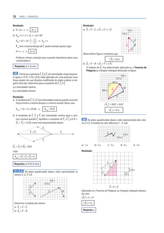 70       PARTE I – CINEMÁTICA



Resolução:                                                                   Resolução:
a) R = 2x – x ⇒               R=x                                            a) d 1 = x – y ⇒ d 1 = x + (– y )                               1,0 u
                                                                                                                                     1,0 u
b) RAB = x2 + x2 + 2x · x · cos 120°

     RAB = 2x2 + 2x2 – 1 ⇒ RAB = x                                                                                                                   –y
                       2
     R AB tem a mesma direção de C , porém sentido oposto, logo:                                                                          d1
                                                                                                                                                 x
     R=x–x ⇒            R=0
                                                                             Observando a figura, concluímos que:
     Professor: chame a atenção para a grande importância desse caso;
                                                                                                                 | d 1| = 6,0 u
     contextualize-o.
                                                                             b) d 2 = z – w ⇒ d 2 = z + (–w )
  Respostas: a) x; b) zero                                                      O módulo de d 2 f ica determinado aplicando-se o Teorema de
                                                                                Pitágoras ao triângulo retângulo destacado na figura:
  24 Três forças coplanares F , F e F , de intensidades respectivamen-
                               1 2   3                                                                                            1,0 u
te iguais a 10 N, 15 N e 20 N, estão aplicadas em uma partícula. Essas                                                       1,0 u
forças podem ter suas direções modificadas de modo a alterar os ân-
                                                                                                                    6,0 u
gulos entre elas. Determine para a resultante de F1 , F2 e F3 :
a) a intensidade máxima;                                                                                                             –w
                                                                                                     8,0 u          d2
b) a intensidade mínima.

Resolução:                                                                                                                   z
a) A resultante de F1 , F2 e F3 terá intensidade máxima quando essas três
   forças tiverem a mesma direção e o mesmo sentido. Nesse caso:                                         | d 2 |2 = (8,0)2 + (6,0)2
     Rmáx = 10 + 15 + 20 (N) ⇒              Rmáx = 45 N                                                         | d 2 | = 10 u

b) A resultante de F1 , F2 e F3 terá intensidade mínima igual a zero.
   Isso ocorrerá quando F3 equilibrar a resultante de F1 , e F2 (5,0 N р      26 No plano quadriculado abaixo, estão representados dois veto-
   |F1 , + F2 | р 25 N), como está esquematizado abaixo:                    res x e y . O módulo do vetor diferença x – y vale:
                                       F1
                        F1 + F2                             F3
                                                                                                            x            y            1,0 u
                                                                                                                             1,0 u
                                    F2

                                                                            a) 1 u.        b) 2 u.           c) 3 u.              d) 4 u.            e) 5 u.
|F1 , + F2 | = |F3 | = 20 N
Logo:                                                                       Resolução:

  Rmin = | F1 + F2 + F3 | = 0

                                                                                                            x
  Respostas: a) 45 N; b) zero
                                                                                                                d
                                                                                                                                               1,0 u
 25 E.R. No plano quadriculado abaixo, estão representados os
                                                                                                     y
  vetores x , y , z e w .                                                                                                             1,0 u

                                                    1,0 u
                                        1,0 u
                       x                                                                                d =x +y
                                                z            w              Aplicando-se o Teorema de Pitágoras ao triângulo retângulo destaca-
                       y                                                    do, vem:
                                                                            | d |2 = 32 + 42

  Determine o módulo dos vetores:                                             |d |=5u
  a) d 1 = x – y
  b) d 2 = z – w                                                             Resposta: e
 