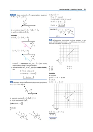 Tópico 5 – Vetores e cinemática vetorial   71


 27 E.R. Dados os vetores V e V , representados na figura, com            b) | D 1| = | D 2| = D
                           1   2
 V1 = 16 u e V2 = 10 u, pede-se:                                             D2 = a2 + b2 – 2ab cos θ
                                                                             D2 = (7,0)2 + (8,0)2 – 2 · 7,0 · 8,0 · cos 120°
                              V2                                                                           1
                                                                             D2 = 49 + 64 – 2 · 56 · – 2
                                    60°
                                                                               D2 = 169 ⇒       D = 13 u
                         O                   V1
                                                                           Respostas: a)           a                –a
 a) representar os vetores D 1 = V 1 – V 2 e D 2 = V 2 – V 1;
                                                                                                       120°    –b    120°      b
 b) calcular os módulos de D 1 e D 2.
                                                                                                   D1                D2

 Resolução:                                                                              b) 13 u
 a) D 1 = V 1 – V 2 ⇒ D 1 = V 1 + (– V 2)
                                            V1                              29 Na f igura, estão representadas três forças que agem em um
                                                                          ponto material. Levando em conta a escala indicada, determine a in-
                                                  60°                     tensidade da resultante dessas três forças.
                                    D1                    –V2



     D 2 = V 2 – V 1 ⇒ D 2 = V 2 + (– V 1)
                                            –V1

                                                    60°

                                    D2                    V2
                                                                                         4N

    O vetor D 2 é o vetor oposto de D 1, isto é, D 2 e D 1 têm mesmo                               4N
    módulo, mesma direção e sentidos contrários.
                                                                          a) 5 N                                    d) 20 N
 b) Sendo D o módulo de D 1 ou de D 2, aplicando a Lei dos cossenos,      b) 10 N                                   e) 25 N
    vem:                                                                  c) 15 N
                         2    2
                  D2 = V1 + V2 – 2V1V2 cos 60°
                  D2 = (16)2 + (10)2 – 2 (16) (10) 1                      Resolução:
                                                   2
                                                                          Na horizontal:
                                         D = 14 u                         Rx = 10 + 4 – 6 (N) ⇒ Rx = 8 N
                                                                          Na vertical:
 28 Observe os vetores a e b representados abaixo. Considerando           Ry = 10 – 4 (N) ⇒ Ry = 6 N
a = 7,0 u e b = 8,0 u, pede-se:


                                                  120°
                                    b
                                                                                                                                   R

                                                     a
                                                                                                              Ry
a) represente os vetores D 1 = a – b e D 2 = b – a ;
b) calcule os módulos de D 1 e D 2.                                                                                  Rx
                    1
 Dado: cos 120° = – 2
                                                                                4N
Resolução:
a)                                                                                       4N

                    a                                    –a               R = R + R = ⇒ R2 = 82 + 62
                                                                           2    2
                                                                                x
                                                                                     2
                                                                                     x

                                                                            R = 10 N
                             120º    –b                        120º   b
                        D1                                    D2
                                                                           Resposta: b
 