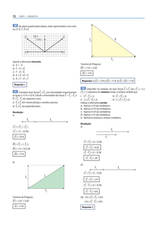 72       PARTE I – CINEMÁTICA



  30 No plano quadriculado abaixo, estão representados cinco veto-
res: a , b , c , d e e .


                  b        1,0 u       c                d
                               1,0 u                                                      FB                            D




                  a                                     e


                                                                                                                   FA
Aponte a alternativa incorreta:
a) a = – e                                                                 Teorema de Pitágoras:
b) c – a = d                                                               |D |2 = (12)2 + (5,0)2
c) c – e = b                                                                 |D | = 13 N
d) a + d = b + e
e) a + c = e + c
                                                                             Respostas: a) |S | = 7,0 N e |D | = 17 N; b) |S | = |D | = 13 N
  Resposta: e
                                                                             32 (Ufop-MG) Os módulos de duas forças F e F são | F | = 3 e
                                                                                                                            1    2      1
 31 Considere duas forças F e F com intensidades respectivamen-            | F2 | = 5, expressos em newtons. Então, é sempre verdade que:
                           A   B
te iguais a 12 N e 5,0 N. Calcule a intensidade das forças S = FA + FB e   I. | F1 – F2 | = 2.                 III. | F1 + F2 | = 8.
D = FA – FB nos seguintes casos:                                           II. 2 ≤ | F1 – F2 | ≤ 8.            IV. 2 ≤ | F1 + F2 | ≤ 8.
a) FA e FB têm mesma direção e sentidos opostos;                           Indique a alternativa correta:
b) FA e FB são perpendiculares.                                            a) Apenas I e III são verdadeiras.
                                                                           b) Apenas II e IV são verdadeiras.
Resolução:                                                                 c) Apenas II e III são verdadeiras.
a)                                                                         d) Apenas I e IV são verdadeiras.
                                                                           e) Nenhuma sentença é sempre verdadeira.
                      FB                    FA
                                                                           Resolução:
| S | = | FA | – | FB |                                                    (I)
                                                                                                                   F2
| S | = 12 – 5,0 (N)

  |S | = 7,0 N                                                                                                F1

                                                                                  | F1 + F2 | = |3 + 5| (N)
|D | = | FA + (– FB )|
|D | = | 12 + 5,0 | (N)                                                             | F1 + F2 | = 8 (N)
                                                                                  | F1 – F2 | = |3 – 5| (N)
  |D | = 17 N
                                                                                    | F1 – F2 | = 2N
b)
                                                                           (II)
                                                                                                 F1                         F2

                                                                                  | F1 + F2 | = |3 – 5| (N)
                  FB                   S
                                                                                    | F1 + F2 | = 2 N

                                                                                  | F1 – F2 | = |3 + 5| (N)

                                       FA                                           | F1 – F2 | = 8 N

Teorema de Pitágoras:                                                      (III) 2 N ≤ | F1 + F2 | ≤ 8 N
|S |2 = (12)2 + (5,0)2                                                             2 N ≤ | F1 – F2 | ≤ 8 N
  |S | = 13 N                                                                Resposta: b
 