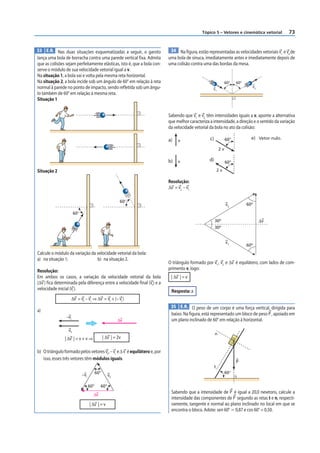 Tópico 5 – Vetores e cinemática vetorial          73


33 E.R. Nas duas situações esquematizadas a seguir, o garoto                34 Na figura, estão representadas as velocidades vetoriais v e v de
                                                                                                                                        1   2
lança uma bola de borracha contra uma parede vertical fixa. Admita         uma bola de sinuca, imediatamente antes e imediatamente depois de
que as colisões sejam perfeitamente elásticas, isto é, que a bola con-     uma colisão contra uma das bordas da mesa.
serve o módulo de sua velocidade vetorial igual a v.
Na situação 1, a bola vai e volta pela mesma reta horizontal.
Na situação 2, a bola incide sob um ângulo de 60° em relação à reta                                             60°   60°
normal à parede no ponto de impacto, sendo refletida sob um ângu-                                                             v2
                                                                                                    v1
lo também de 60° em relação à mesma reta.
Situação 1


                                                                           Sabendo que v1 e v2 têm intensidades iguais a v, aponte a alternativa
                                                                           que melhor caracteriza a intensidade, a direção e o sentido da variação
                                                                           da velocidade vetorial da bola no ato da colisão:

                                                                           a)   v                 c)            60˚           e) Vetor nulo.

                                                                                                           2v

                                                                           b)   v                 d)            60˚

Situação 2                                                                                                 2v

                                                                           Resolução:
                                                                           Δv = v2 – v1

                                                         60°
                                                                                                                v2          60º

                       60°
                                                                                                       30º                         ⌬v
                                                                                                       30º


                                                                                                                v1
                                                                                                                            60º
Calcule o módulo da variação da velocidade vetorial da bola:
a) na situação 1;               b) na situação 2.
                                                                           O triângulo formado por v1 , v2 e Δv é equilátero, com lados de com-
Resolução:                                                                 primento v, logo:
Em ambos os casos, a variação da velocidade vetorial da bola                | Δv | = v
(Δv ) fica determinada pela diferença entre a velocidade final (vf ) e a
velocidade inicial (vi ).                                                   Resposta: a
                   Δv = vf – vi ⇒ Δv = vf + (– vi )
                                                                            35 E.R. O peso de um corpo é uma força vertical, dirigida para
a)
                                                                            baixo. Na figura, está representado um bloco de peso P , apoiado em
                 –vi
                                                        Δv                  um plano inclinado de 60° em relação à horizontal.

                  vf
                                                                                                       n
                | Δv | = v + v ⇒               | Δv | = 2v

b) O triângulo formado pelos vetores vf , – vi e Δ v é equilátero e, por
   isso, esses três vetores têm módulos iguais.
                                                                                                                      P
                                                                                                       t
                                         60°                                                                    60°
                             –vi                  vf

                                   60°     60°
                                     Δv
                                                                            Sabendo que a intensidade de P é igual a 20,0 newtons, calcule a
                                                                            intensidade das componentes de P segundo as retas t e n, respecti-
                                   | Δv | = v                               vamente, tangente e normal ao plano inclinado no local em que se
                                                                            encontra o bloco. Adote: sen 60° Ӎ 0,87 e cos 60° = 0,50.
 