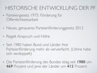 HISTORISCHE ENTWICKLUNG DER PF
•  Parteiengesetz 1975: Förderung für
Öffentlichkeitsarbeit
•  Neues, genaueres Parteienförderunggesetz 2012
•  Regelt Anspruch und Höhe
•  Seit 1980 haben Bund und Länder ihre
Parteienförderung mehr als vervierfacht. (Löhne habe
sich verdoppelt)
•  Die Parteienförderung des Bundes stieg seit 1980 um
469 Prozent und jene der Länder um 412 Prozent
 