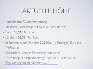 AKTUELLE HÖHE
•  Komplizierte Zusammensetzung
•  Staatliche Förderungen: 185 Mio. Euro; davon:
•  Bund: 58,56 Mio. Euro
•  Länder: 126,36 Mio. Euro
•  In Summe haben Parteien 300 Mio. (lt. Sickinger) Euro zur
Verfügung
•  Diskussion: Was ist Förderung, was nicht?
•  (zum Beispiel Mitgliedsbeiträge, Spenden, Parteisteuer,
Finanzierung durch Kammern,… )http://diepresse.com/home/politik/innenpolitik/489985/Finanzen_300-Millionen-Euro-fur-die-Parteien
 