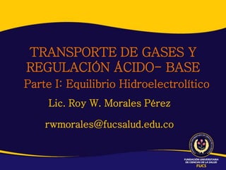 TRANSPORTE DE GASES Y
REGULACIÓN ÁCIDO- BASE
Parte I: Equilibrio Hidroelectrolítico
     Lic. Roy W. Morales Pérez

    rwmorales@fucsalud.edu.co
 