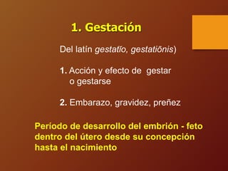 Del latín gestatĭo, gestatiōnis)
1. Acción y efecto de gestar
o gestarse
2. Embarazo, gravidez, preñez
1. Gestación
Período de desarrollo del embrión - feto
dentro del útero desde su concepción
hasta el nacimiento
 