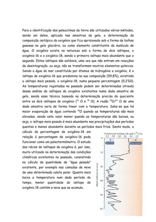 Para a identificação dos paleoclimas da terra são utilizados vários métodos,
sendo um deles, aplicado nas amostras de gelo, a determinação da
composição isotópica do oxigénio que fica aprisionado sob a forma de bolhas
gasosas no gelo glaciário, ou como elemento constituinte da molécula de
água. O oxigénio existe na natureza sob a forma de dois isótopos, o
oxigénio-16 e o oxigénio-18, sendo o primeiro isótopo mais abundante que o
segundo. Estes isótopos são estáveis, uma vez que não entram em reacções
de desintegração, ou seja, não se transformam noutros elementos químicos.
Sendo a água do mar constituída por átomos de hidrogénio e oxigénio, é o
isótopo de oxigénio-16 que predomina na sua composição (99,8%), existindo
o isótopo mais pesado, o oxigénio-18, numa pequena percentagem (0,2%0).
As temperaturas registadas no passado podem ser determinadas através
dessa análise de isótopos de oxigénio existentes numa dada amostra de
gelo, sendo essa técnica baseada na determinação precisa do quociente
entre os dois isótopos de oxigénio (16 O e   18
                                                  O). A razão    O/16 O de uma
                                                                18


dada amostra varia de forma linear com a temperatura. Sabe-se que há
maior evaporação de água contendo    18
                                       O quando as temperaturas são mais
elevadas, sendo este valor menor quando as temperaturas são baixas, ou
seja, o isótopo mais pesado é mais abundante nas precipitações dos períodos
quentes e menos abundante durante os períodos mais frios. Deste modo, o
cálculo da percentagem de oxigénio-18 em
relação á percentagem de oxigénio-16 pode
funcionar como um paleotermómetro. O estudo
dos rácios de isótopos de oxigénio é, por isso,
muito utilizado na determinação das condições
climáticas existentes no passado, consistindo
no cálculo da quantidade de “água pesada”
existente, por exemplo nas camadas de neve
de uma determinada calote polar. Quanto mais
baixa a temperatura num dado período de
tempo,   menor   quantidade   do   isótopo   de
oxigénio 18 contém a neve que se acumula.
 