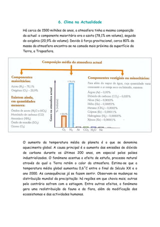 6. Clima na Actualidade

Há cerca de 1500 milhões de anos, a atmosfera tinha a mesma composição
da actual: o componente maioritário era o azoto (78,1% em volume), seguido
do oxigénio (20,9% do volume). Devido à força gravitacional, cerca 80% da
massa da atmosfera encontra-se na camada mais próxima da superfície da
Terra, a Troposfera.




O aumento da temperatura média do planeta é o que se denomina
aquecimento global. A causa principal é o aumento das emissões de dióxido
de carbono durante os últimos 200 anos, em especial pelos países
industrializados. O fenómeno acentua o efeito de estufa, processo natural
através do qual a Terra retém o calor da atmosfera. Estima-se que a
temperatura média global aumentou 0,6˚C entre o final do Século XX e o
ano 2000. As consequências já se fazem sentir. Observam-se mudanças na
distribuição mundial da precipitação: há regiões em que chovia mais; outras
pelo contrário sofrem com a estiagem. Entre outros efeitos, o fenómeno
gera uma redistribuição da fauna e da flora, além da modificação dos
ecossistemas e das actividades humanas.
 