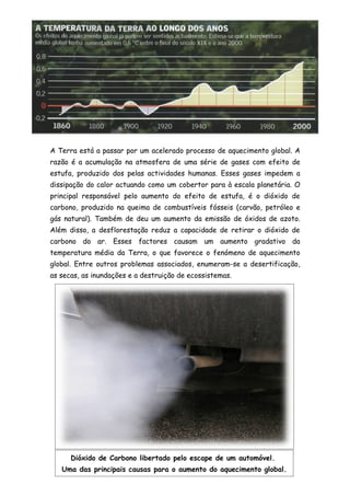 A Terra está a passar por um acelerado processo de aquecimento global. A
razão é a acumulação na atmosfera de uma série de gases com efeito de
estufa, produzido dos pelas actividades humanas. Esses gases impedem a
dissipação do calor actuando como um cobertor para à escala planetária. O
principal responsável pelo aumento do efeito de estufa, é o dióxido de
carbono, produzido na queima de combustíveis fósseis (carvão, petróleo e
gás natural). Também de deu um aumento da emissão de óxidos de azoto.
Além disso, a desflorestação reduz a capacidade de retirar o dióxido de
carbono do ar. Esses factores causam um aumento gradativo da
temperatura média da Terra, o que favorece o fenómeno de aquecimento
global. Entre outros problemas associados, enumeram-se a desertificação,
as secas, as inundações e a destruição de ecossistemas.




      Dióxido de Carbono libertado pelo escape de um automóvel.
   Uma das principais causas para o aumento do aquecimento global.
 