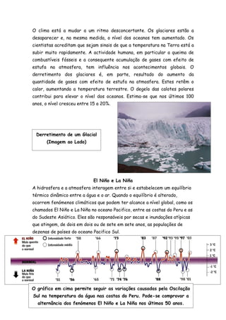 O clima está a mudar a um ritmo desconcertante. Os glaciares estão a
desaparecer e, na mesma medida, o nível dos oceanos tem aumentado. Os
cientistas acreditam que sejam sinais de que a temperatura na Terra está a
subir muito rapidamente. A actividade humana, em particular a queima de
combustíveis fósseis e a consequente acumulação de gases com efeito de
estufa na atmosfera, tem influência nos acontecimentos globais. O
derretimento dos glaciares é, em parte, resultado do aumento da
quantidade de gases com efeito de estufa na atmosfera. Estes retêm o
calor, aumentando a temperatura terrestre. O degelo das calotes polares
contribui para elevar o nível dos oceanos. Estima-se que nos últimos 100
anos, o nível cresceu entre 15 a 20%.




 Derretimento de um Glacial
      (Imagem ao Lado)




                             El Niño e La Niña
A hidrosfera e a atmosfera interagem entre si e estabelecem um equilíbrio
térmico dinâmico entre a água e o ar. Quando o equilíbrio é alterado,
ocorrem fenómenos climáticos que podem ter alcance a nível global, como os
chamados El Niño e La Niña no oceano Pacifico, entre as costas do Peru e as
do Sudeste Asiático. Eles são responsáveis por secas e inundações atípicas
que atingem, de dois em dois ou de sete em sete anos, as populações de
dezenas de países do oceano Pacifico Sul.




O gráfico em cima permite seguir as variações causadas pela Oscilação
Sul na temperatura da água nas costas do Peru. Pode-se comprovar a
  alternância dos fenómenos El Niño e La Niña nos últimos 50 anos.
 