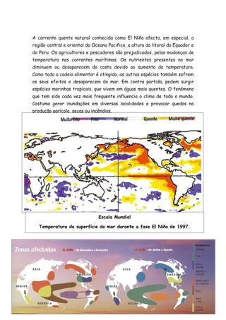 A corrente quente natural conhecida como El Niño afecta, em especial, a
região central e oriental do Oceano Pacifico, a altura do litoral do Equador e
do Peru. Os agricultores e pescadores são prejudicados, pelas mudanças de
temperatura nas correntes marítimas. Os nutrientes presentes no mar
diminuem ou desaparecem da costa devido ao aumento da temperatura.
Como toda a cadeia alimentar é atingida, as outras espécies também sofrem
os seus efeitos e desaparecem do mar. Em contra partida, podem surgir
espécies marinhas tropicais, que vivem em águas mais quentes. O fenómeno
que tem sido cada vez mais frequente influencia o clima de todo o mundo.
Costuma gerar inundações em diversas localidades e provocar quedas na
produção agrícola, secas ou incêndios.




                               Escala Mundial

   Temperatura da superfície do mar durante a fase El Niño de 1997.
 