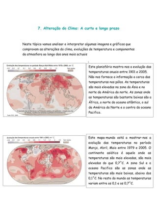 7. Alteração do Clima: A curto e longo prazo



Neste tópico vamos analisar e interpretar algumas imagens e gráficos que
comprovam as alterações do clima, evoluções de temperatura e componentes
da atmosfera ao longo dos anos mais actuais

                                              :
                                              Este planisfério mostra-nos a evolução das
                                              temperaturas anuais entre 1901 e 2005.
                                              Não nos fornece a informação a cerca das
                                              temperaturas nos pólos. As temperaturas
                                              são mais elevadas na zona da Ásia e no
                                              norte da América do norte. As zonas onde
                                              as temperaturas são bastante baixas são a
                                              África, o norte do oceano atlântico, o sul
                                              da América do Norte e o centro do oceano
                                              Pacifico.




                                              Este mapa-mundo está a mostrar-nos a
                                              evolução das temperaturas no período
                                              Março, Abril, Maio entre 1979 e 2005. O
                                              continente asiático é aquele onde as
                                              temperaturas são mais elevadas, são mais
                                              elevadas do que 0,7˚C. A zona Sul e o
                                              oceano Pacifico são as zonas onde as
                                              temperaturas são mais baixas, abaixo dos
                                              0,1˚C. No resto do mundo as temperaturas
                                              variam entre os 0,1 e os 0,7˚C.
 
