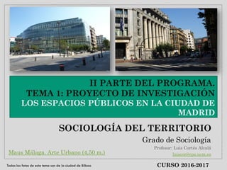 II PARTE DEL PROGRAMA.
TEMA 1: PROYECTO DE INVESTIGACIÓN
LOS ESPACIOS PÚBLICOS EN LA CIUDAD DE
MADRID
SOCIOLOGÍA DEL TERRITORIO
Grado de Sociología
Profesor: Luis Cortés Alcalá
luiscor@cps.ucm.es
CURSO 2016-2017
Maus Málaga. Arte Urbano (4,50 m.)
Todas las fotos de este tema son de la ciudad de Bilbao
 