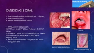 CANDIDIASIS ORAL
• Infección de la mucosa oral 60-80% por C. albicans.
• Infección oportunista.
• Existen diferentes formas clínicas.
• TRATAMIENTO DE ELECCIÓN:
NISTATINA: 4-6ml/6h/7-14d vo. Pediatría 2-4ml/6h/7-
14d vo.
FLUCONAZOL: 100mg vo DU o 100mg/d/5-14d si existe
resistencia. Pediatría 6mg/kg el 1º día y seguir
3mg/Kg/14d vo.
• Recién nacidos lactantes: 25mg/6h/7-14d. Niños:
50mg/6h/7-14d.
MUGUET
QUELITIS CANDIDIÁSICA
GLOSITIS CANDIDIÁSICA
 
