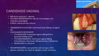 CANDIDIASIS VAGINAL
• 80% de los casos por C. albicans.
• FACTORES PREDISPONENTES: DM, alt. Inmunológica y tto
antibiótico prolongado.
• CLÍNICA: Intenso prurito y disuria.
• TRATAMIENTO DE ELECCIÓN: Clotrimazol óvulo 500mg vía vaginal
DU.
• VULVOVAGINITIS RECIDIVANTE:
• TTO INDUCCIÓN: Clotrimazol vaginal 100mg/d/7d o
fluconazol 150mg vo DU.
• TTO MANTENIMIENTO: Clotrimazol vaginal 500mg
1/sem/6meses o fluconazol 100mg/semana o 150mg/mes.
• VAUNAS NDV-3 y rHyr1p-N.
• RECOMENDACIONES: Lavar genitales solo con agua. Evitar
jabones, perfumes, etc. Ropa de algodón y evitar compresas.
 