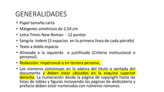 GENERALIDADES
• Papel tamaño carta
• Márgenes simétricos de 2,54 cm
• Letra Times New Roman - 12 puntos
• Sangría: Indent (5 espacios en la primera línea de cada párrafo)
• Texto a doble espacio
• Alineado a la izquierda o justificado (Criterio institucional o
personal).
• Redacción: impersonal o en tercera persona.
• Los números comienzan en la página del título o portada del
documento y deben estar ubicados en la esquina superior
derecha. La numeración desde la página de copyright hasta las
listas de tablas y figuras incluyendo las páginas de dedicatoria y
prefacio deben estar numeradas con números romanos.
 