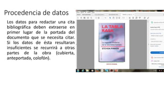 Procedencia de datos
Los datos para redactar una cita
bibliográfica deben extraerse en
primer lugar de la portada del
documento que se necesita citar.
Si los datos de ésta resultaran
insuficientes se recurrirá a otras
partes de la obra (cubierta,
anteportada, colofón).
 