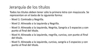 Jerarquía de los títulos
Todos los títulos deben tener sólo la primera letra con mayúscula. Se
representan en el texto de la siguiente forma:
- Nivel 1: Centrado y Negrilla.
- Nivel 2: Alineado a la izquierda y Negrilla.
- Nivel 3: Alineado a la izquierda, Negrita, Sangría a 5 espacios y con
punto al final del título.
- Nivel 4: Alineado a la izquierda, negrilla, cursiva, con punto al final
del título.
- Nivel 5: Alineado a la izquierda, cursiva, sangría a 5 espacios y con
punto al final del título.
 