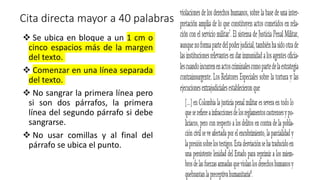 Cita directa mayor a 40 palabras
 Se ubica en bloque a un 1 cm o
cinco espacios más de la margen
del texto.
 Comenzar en una línea separada
del texto.
 No sangrar la primera línea pero
si son dos párrafos, la primera
línea del segundo párrafo si debe
sangrarse.
 No usar comillas y al final del
párrafo se ubica el punto.
 