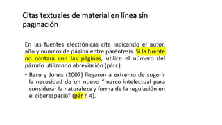 Citas textuales de material en línea sin
paginación
En las fuentes electrónicas cite indicando el autor,
año y número de página entre paréntesis. Si la fuente
no contara con las páginas, utilice el número del
párrafo utilizando abreviación (párr.).
• Basu y Jones (2007) llegaron a extremo de sugerir
la necesidad de un nuevo “marco intelectual para
considerar la naturaleza y forma de la regulación en
el ciberespacio” (pár r. 4).
 