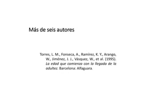 Más de seis autores
Torres, L. M., Fonseca, A., Ramírez, K. Y., Arango,
W., Jiménez, J. J., Vásquez, W., et al. (1995).
La edad que comienza con la llegada de la
adultez. Barcelona: Alfaguara.
 
