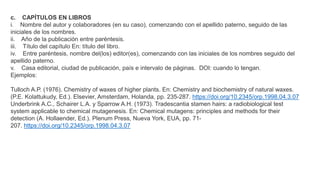 c. CAPÍTULOS EN LIBROS
i. Nombre del autor y colaboradores (en su caso), comenzando con el apellido paterno, seguido de las
iniciales de los nombres.
ii. Año de la publicación entre paréntesis.
iii. Título del capítulo En: título del libro.
iv. Entre paréntesis, nombre del(los) editor(es), comenzando con las iniciales de los nombres seguido del
apellido paterno.
v. Casa editorial, ciudad de publicación, país e intervalo de páginas. DOI: cuando lo tengan.
Ejemplos:
Tulloch A.P. (1976). Chemistry of waxes of higher plants. En: Chemistry and biochemistry of natural waxes.
(P.E. Kolattukudy, Ed.). Elsevier, Amsterdam, Holanda, pp. 235-287. https://doi.org/10.2345/orp.1998.04.3.07
Underbrink A.C., Schairer L.A. y Sparrow A.H. (1973). Tradescantia stamen hairs: a radiobiological test
system applicable to chemical mutagenesis. En: Chemical mutagens: principles and methods for their
detection (A. Hollaender, Ed.). Plenum Press, Nueva York, EUA, pp. 71-
207. https://doi.org/10.2345/orp.1998.04.3.07
 