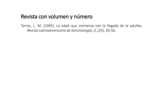 Revista con volumen y número
Torres, L. M. (1995). La edad que comienza con la llegada de la adultez.
Revista Latinoamericana de Gerontología, 3, (25), 33-56.
 