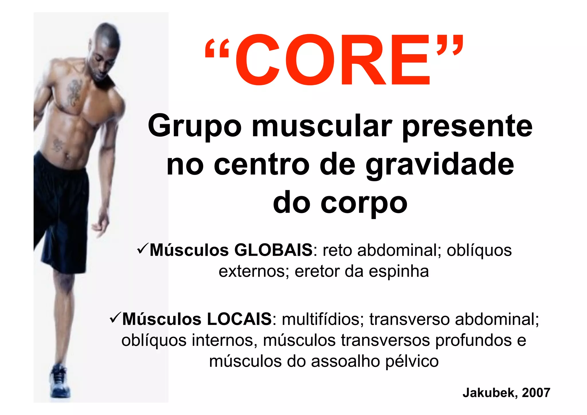 “CORE”
Grupo muscular presente
no centro de gravidade
do corpo
 Músculos GLOBAIS: reto abdominal; oblíquos
externos; eretor da espinha
Jakubek, 2007
 Músculos LOCAIS: multifídios; transverso abdominal;
oblíquos internos, músculos transversos profundos e
músculos do assoalho pélvico
 