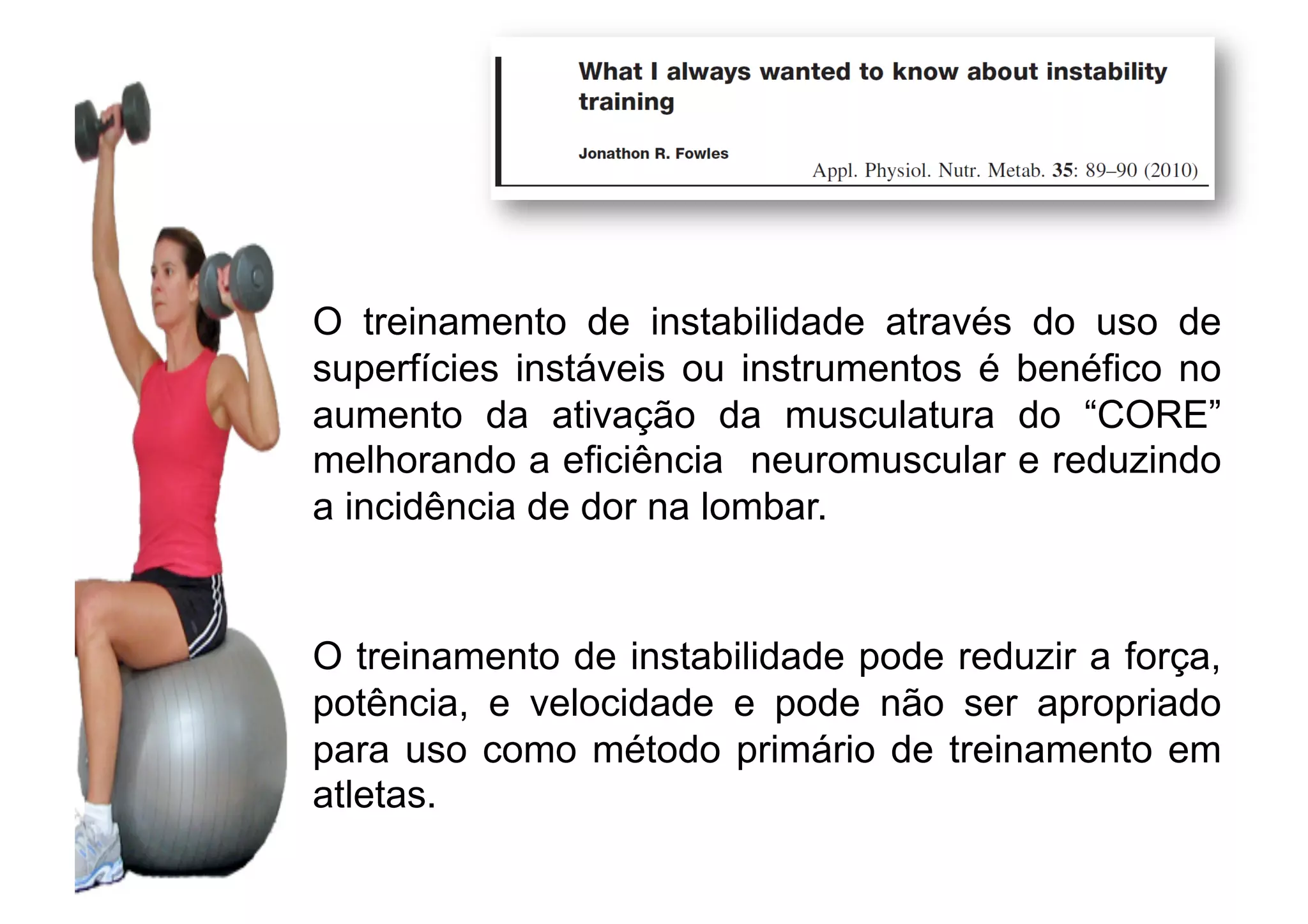 O treinamento de instabilidade através do uso de
superfícies instáveis ou instrumentos é benéfico no
aumento da ativação da musculatura do “CORE”
melhorando a eficiência neuromuscular e reduzindo
a incidência de dor na lombar.
O treinamento de instabilidade pode reduzir a força,
potência, e velocidade e pode não ser apropriado
para uso como método primário de treinamento em
atletas.
 