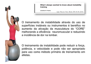 O treinamento de instabilidade através do uso de
superfícies instáveis ou instrumentos é benéfico no
aumento da ativação da musculatura do “CORE”
melhorando a eficiência neuromuscular e reduzindo
a incidência de dor na lombar.
O treinamento de instabilidade pode reduzir a força,
potência, e velocidade e pode não ser apropriado
para uso como método primário de treinamento em
atletas.
 