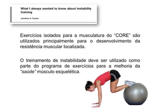 Exercícios isolados para a musculatura do “CORE” são
utilizados principalmente para o desenvolvimento da
resistência muscular localizada.
O treinamento de instabilidade deve ser utilizado como
parte do programa de exercícios para a melhoria da
“saúde” músculo esquelética.
 
