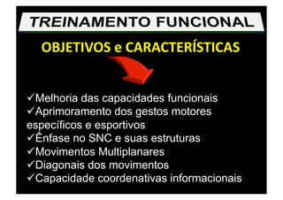 OBJETIVOS e CARACTERÍSTICAS 
 Melhoria das capacidades funcionais
 Aprimoramento dos gestos motores
específicos e esportivos
 Ênfase no SNC e suas estruturas
 Movimentos Multiplanares
 Diagonais dos movimentos
 Capacidade coordenativas informacionais
 