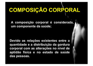 COMPOSIÇÃO CORPORAL

A composição corporal é considerada,
um componente da saúde;



Devido as relações existentes entre a
quantidade e a distribuição da gordura
corporal com as alterações no nível de
aptidão física e no estado de saúde
das pessoas.
 