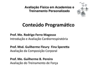 Avaliação Física em Academias e
            Treinamento Personalizado



         Conteúdo Programá/co 
Prof. Me. Rodrigo Ferro Magosso 
Introdução e Avaliação Cardiorrespiratória 

Prof. Msd. Guilherme Fleury  Fina Spere?a 
Avaliação da Composição Corporal 

Prof. Me. Guilherme B. Pereira 
Avaliação do Treinamento de Força 
 