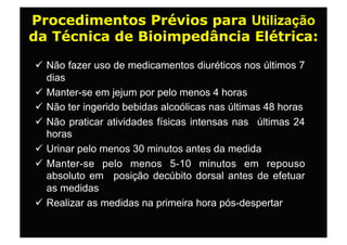 Procedimentos Prévios para Utilização
da Técnica de Bioimpedância Elétrica:

 Não fazer uso de medicamentos diuréticos nos últimos 7
  dias
 Manter-se em jejum por pelo menos 4 horas
 Não ter ingerido bebidas alcoólicas nas últimas 48 horas
 Não praticar atividades físicas intensas nas últimas 24
  horas
 Urinar pelo menos 30 minutos antes da medida
 Manter-se pelo menos 5-10 minutos em repouso
  absoluto em posição decúbito dorsal antes de efetuar
  as medidas
 Realizar as medidas na primeira hora pós-despertar
 