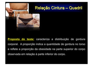 Proposta do teste: caracteriza a distribuição de gordura
corporal. A proporção indica a quantidade de gordura no torso
e reflete a proporção da obesidade na parte superior do corpo
observada em relação à parte inferior do corpo.
 