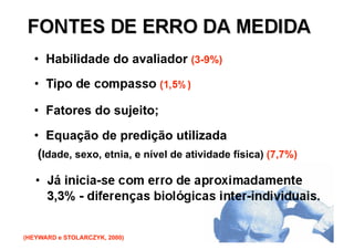 •  Habilidade do avaliador (3-9%)



   •  Fatores do sujeito;
   •  Equação de predição utilizada
    (Idade, sexo, etnia, e nível de atividade física) (7,7%)




(HEYWARD e STOLARCZYK, 2000)
 