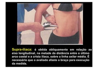 Supra-íliaca: é obtida obliquamente em relação ao
eixo longitudinal, na metade da distância entre o último
arco costal e a crista ilíaca, sobre a linha axilar média. É
necessário que o avaliado afaste o braço para execução
da medida.
 