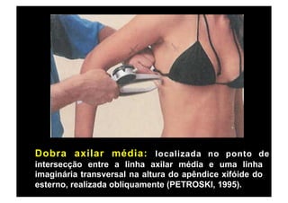 Dobra axilar média: localizada no ponto de
intersecção entre a linha axilar média e uma linha
imaginária transversal na altura do apêndice xifóide do
esterno, realizada obliquamente (PETROSKI, 1995).
 