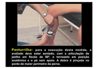 Panturrilha: para a execução desta medida, o
avaliado deve estar sentado, com a articulação do
joelho em flexão de 90º, o tornozelo em posição
anatômica e o pé sem apoio. A dobra é pinçada no
ponto de maior perímetro da perna.
 