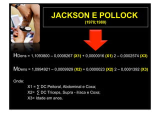 JACKSON E POLLOCK
                                       (1978;1980)




HDens = 1,1093800 – 0,0008267 (X1) + 0,0000016 (X1) 2 – 0,0002574 (X3)

MDens = 1,0994921 – 0,0009929 (X2) + 0,0000023 (X2) 2 – 0,0001392 (X3)

Onde:
        X1 = ∑ DC Peitoral, Abdominal e Coxa;
        X2= ∑ DC Tríceps, Supra - ilíaca e Coxa;
        X3= Idade em anos.
 