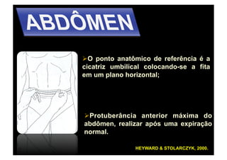   ponto anatômico de referência é a
  O
cicatriz umbilical colocando-se a fita
em um plano horizontal;




  rotuberância anterior máxima do
 P
abdômen, realizar após uma expiração
normal.

               HEYWARD & STOLARCZYK, 2000.
 