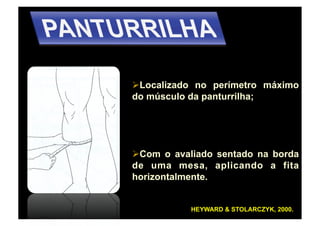   ocalizado no perímetro máximo
 L
do músculo da panturrilha;




  om o avaliado sentado na borda
 C
de uma mesa, aplicando a fita
horizontalmente.


           HEYWARD & STOLARCZYK, 2000.
 