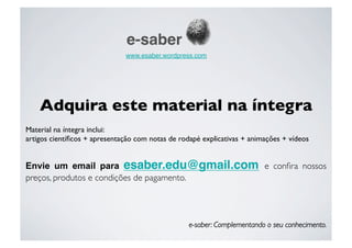 e-saber
                               www.esaber.wordpress.com 




    Adquira este material na íntegra
Material na íntegra inclui:
artigos cientíﬁcos + apresentação com notas de rodapé explicativas + animações + vídeos


Envie um email para esaber.edu@gmail.com e conﬁra nossos
preços, produtos e condições de pagamento.

     
      
      
      
     
      
      



                                                   e-saber: Complementando o seu conhecimento.
 