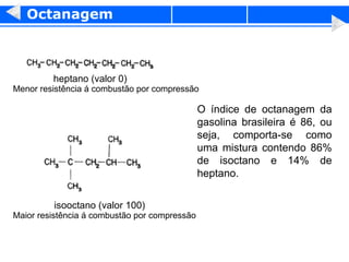 Octanagem O índice de octanagem da gasolina brasileira é 86, ou seja, comporta-se como uma mistura contendo 86% de isoctano e 14% de heptano. Menor resistência á combustão por compressão heptano (valor 0)  Maior resistência á combustão por compressão isooctano (valor 100) 